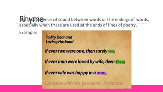 Rhyme
-correspondence of sound between words or the endings of words,
especially when these are used at the ends of lines of poetry.
Example:
 