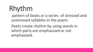 Rhythm
-pattern of beats or a series of stressed and
unstressed syllables in the poem.
Poets create rhythm by using words in
which parts are emphasized or not
emphasized.
 