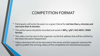 COMPETITION FORMAT
• Participants will recite the poem on a given theme for not less than 4 minutes and
not more than 6 minutes.
• The performance should be recorded and saved in MP4 / 3GP / AVI/ MOV /WMV
format.
• The video must be sent to the organizer via the link address that will be notified by
the State Education Department.
• Video submitted will not be returned to the owner and the organizer reserves the
right to publish the winning videos of this competition for educational purposes.
 