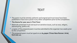 TEXT
• The poem must be entirely authentic and original and must never have been
published or have won a prize in any other competition prior to this competition.
• The theme for year 2022 is ‘First Time’.
• Materials presented must not touch on sensitive issues, such as race, religion,
stereotyping, politics etc.
• 3 copies of the prepared poem must be submitted to the organiser two weeks prior
to the competition.
• The prepared poem must be typed on an A4 paper (Times New Roman / Arial,
font size 12).
 