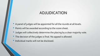 ADJUDICATION
• A panel of judges will be appointed for all the rounds at all levels.
• Points will be awarded according to the score sheet.
• Judges will collectively determine the placing by a clear majority vote.
• The decision of the judges is final. No appeal is allowed.
• Individual marks will not be disclosed.
 
