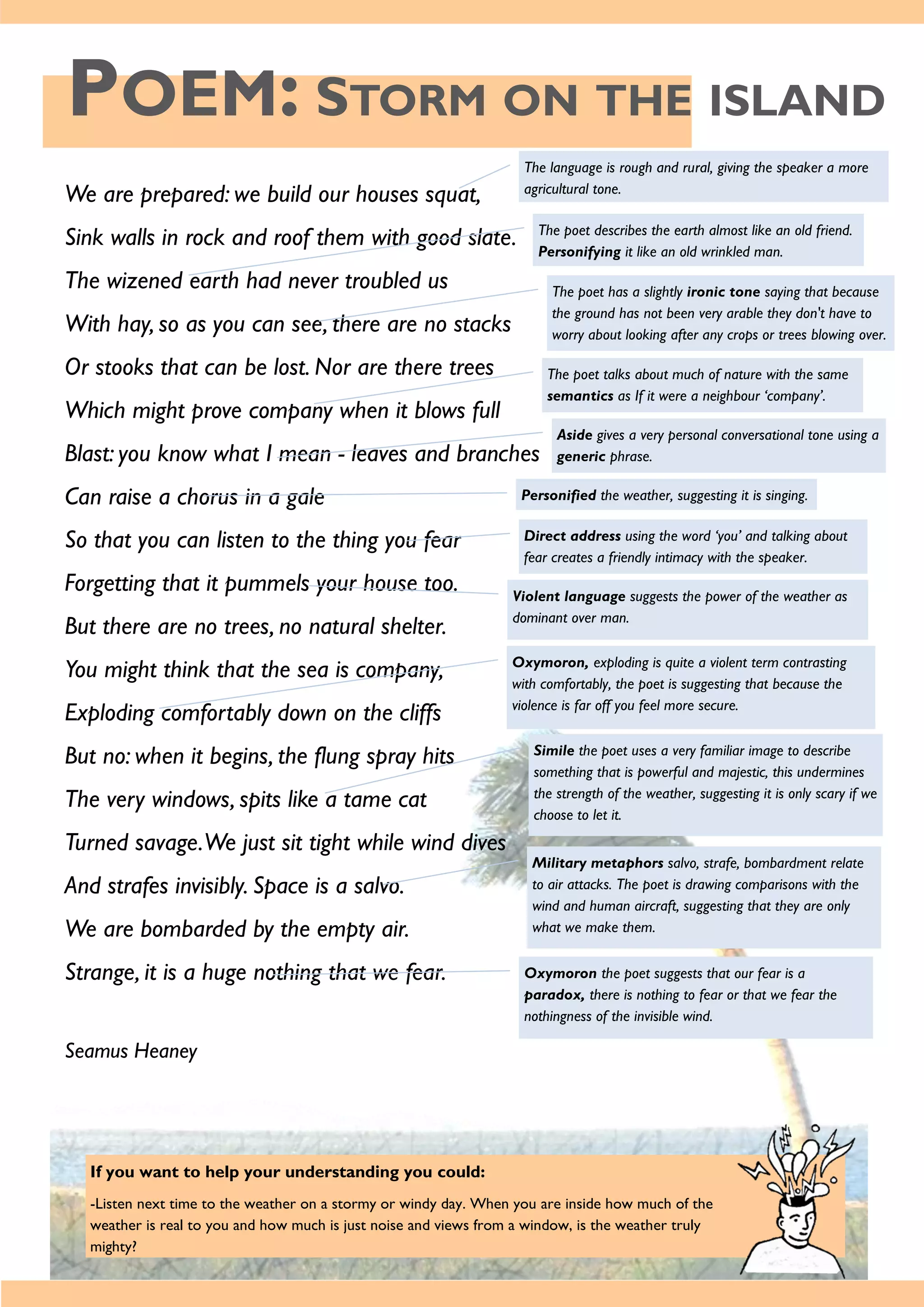 POEM: STORM ON THE ISLAND
If you want to help your understanding you could:
-Listen next time to the weather on a stormy or windy day. When you are inside how much of the
weather is real to you and how much is just noise and views from a window, is the weather truly
mighty?
We are prepared: we build our houses squat,
Sink walls in rock and roof them with good slate.
The wizened earth had never troubled us
With hay, so as you can see, there are no stacks
Or stooks that can be lost. Nor are there trees
Which might prove company when it blows full
Blast: you know what I mean - leaves and branches
Can raise a chorus in a gale
So that you can listen to the thing you fear
Forgetting that it pummels your house too.
But there are no trees, no natural shelter.
You might think that the sea is company,
Exploding comfortably down on the cliffs
But no: when it begins, the flung spray hits
The very windows, spits like a tame cat
Turned savage.We just sit tight while wind dives
And strafes invisibly. Space is a salvo.
We are bombarded by the empty air.
Strange, it is a huge nothing that we fear.
Seamus Heaney
The language is rough and rural, giving the speaker a more
agricultural tone.
The poet describes the earth almost like an old friend.
Personifying it like an old wrinkled man.
The poet has a slightly ironic tone saying that because
the ground has not been very arable they don't have to
worry about looking after any crops or trees blowing over.
The poet talks about much of nature with the same
semantics as If it were a neighbour ‘company’.
Aside gives a very personal conversational tone using a
generic phrase.
Personified the weather, suggesting it is singing.
Direct address using the word ‘you’ and talking about
fear creates a friendly intimacy with the speaker.
Violent language suggests the power of the weather as
dominant over man.
Oxymoron, exploding is quite a violent term contrasting
with comfortably, the poet is suggesting that because the
violence is far off you feel more secure.
Simile the poet uses a very familiar image to describe
something that is powerful and majestic, this undermines
the strength of the weather, suggesting it is only scary if we
choose to let it.
Military metaphors salvo, strafe, bombardment relate
to air attacks. The poet is drawing comparisons with the
wind and human aircraft, suggesting that they are only
what we make them.
Oxymoron the poet suggests that our fear is a
paradox, there is nothing to fear or that we fear the
nothingness of the invisible wind.
 