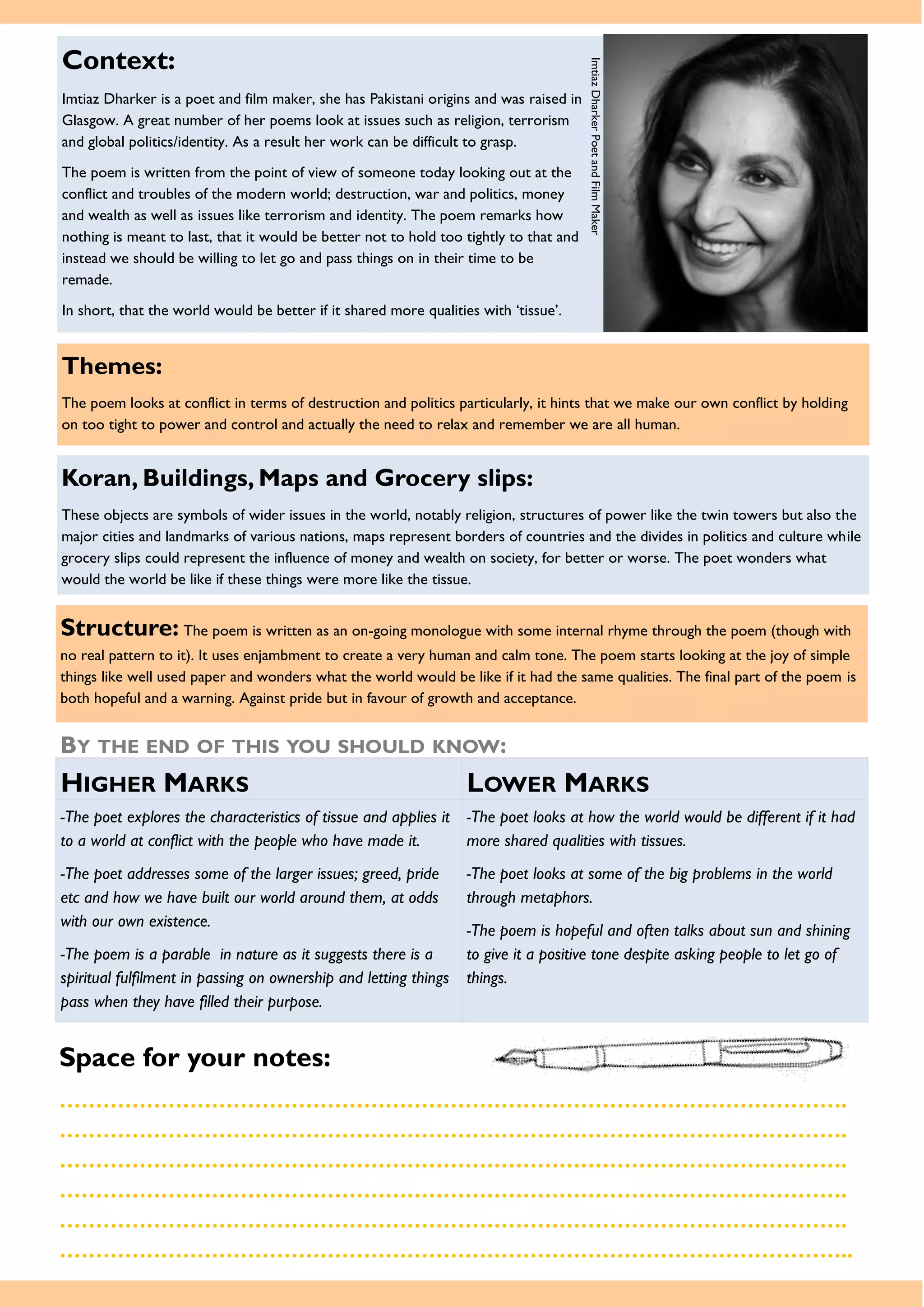 Themes:
The poem looks at conflict in terms of destruction and politics particularly, it hints that we make our own conflict by holding
on too tight to power and control and actually the need to relax and remember we are all human.
Space for your notes:
……………………………………………………………………………………………….
……………………………………………………………………………………………….
……………………………………………………………………………………………….
……………………………………………………………………………………………….
……………………………………………………………………………………………….
………………………………………………………………………………………………..
Structure: The poem is written as an on-going monologue with some internal rhyme through the poem (though with
no real pattern to it). It uses enjambment to create a very human and calm tone. The poem starts looking at the joy of simple
things like well used paper and wonders what the world would be like if it had the same qualities. The final part of the poem is
both hopeful and a warning. Against pride but in favour of growth and acceptance.
BY THE END OF THIS YOU SHOULD KNOW:
HIGHER MARKS LOWER MARKS
-The poet explores the characteristics of tissue and applies it
to a world at conflict with the people who have made it.
-The poet addresses some of the larger issues; greed, pride
etc and how we have built our world around them, at odds
with our own existence.
-The poem is a parable in nature as it suggests there is a
spiritual fulfilment in passing on ownership and letting things
pass when they have filled their purpose.
-The poet looks at how the world would be different if it had
more shared qualities with tissues.
-The poet looks at some of the big problems in the world
through metaphors.
-The poem is hopeful and often talks about sun and shining
to give it a positive tone despite asking people to let go of
things.
Context:
Imtiaz Dharker is a poet and film maker, she has Pakistani origins and was raised in
Glasgow. A great number of her poems look at issues such as religion, terrorism
and global politics/identity. As a result her work can be difficult to grasp.
The poem is written from the point of view of someone today looking out at the
conflict and troubles of the modern world; destruction, war and politics, money
and wealth as well as issues like terrorism and identity. The poem remarks how
nothing is meant to last, that it would be better not to hold too tightly to that and
instead we should be willing to let go and pass things on in their time to be
remade.
In short, that the world would be better if it shared more qualities with ‘tissue’.
ImtiazDharkerPoetandFilmMaker
Koran, Buildings, Maps and Grocery slips:
These objects are symbols of wider issues in the world, notably religion, structures of power like the twin towers but also the
major cities and landmarks of various nations, maps represent borders of countries and the divides in politics and culture while
grocery slips could represent the influence of money and wealth on society, for better or worse. The poet wonders what
would the world be like if these things were more like the tissue.
 