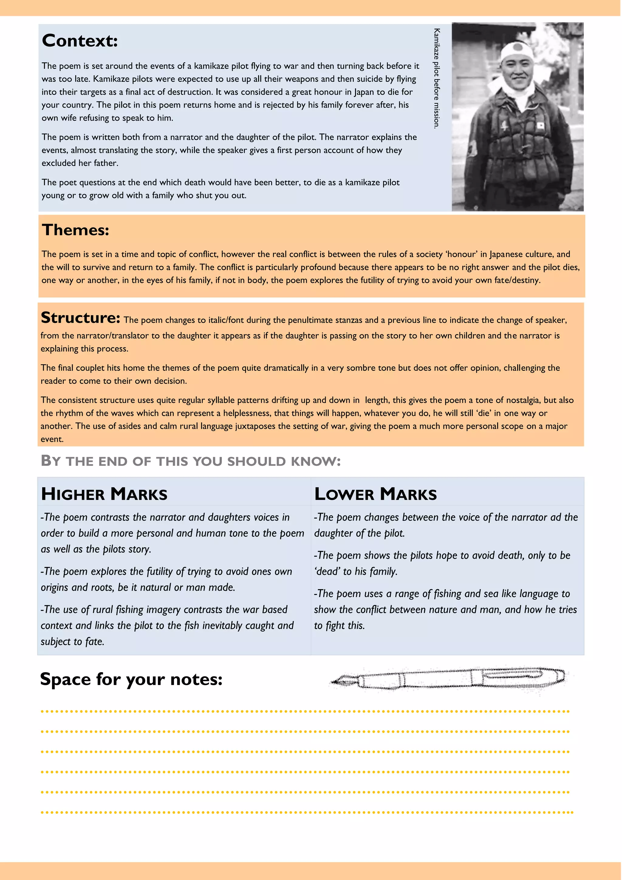 Themes:
The poem is set in a time and topic of conflict, however the real conflict is between the rules of a society ‘honour’ in Japanese culture, and
the will to survive and return to a family. The conflict is particularly profound because there appears to be no right answer and the pilot dies,
one way or another, in the eyes of his family, if not in body, the poem explores the futility of trying to avoid your own fate/destiny.
Space for your notes:
……………………………………………………………………………………………….
……………………………………………………………………………………………….
……………………………………………………………………………………………….
……………………………………………………………………………………………….
……………………………………………………………………………………………….
………………………………………………………………………………………………..
Structure: The poem changes to italic/font during the penultimate stanzas and a previous line to indicate the change of speaker,
from the narrator/translator to the daughter it appears as if the daughter is passing on the story to her own children and the narrator is
explaining this process.
The final couplet hits home the themes of the poem quite dramatically in a very sombre tone but does not offer opinion, challenging the
reader to come to their own decision.
The consistent structure uses quite regular syllable patterns drifting up and down in length, this gives the poem a tone of nostalgia, but also
the rhythm of the waves which can represent a helplessness, that things will happen, whatever you do, he will still ‘die’ in one way or
another. The use of asides and calm rural language juxtaposes the setting of war, giving the poem a much more personal scope on a major
event.
BY THE END OF THIS YOU SHOULD KNOW:
HIGHER MARKS LOWER MARKS
-The poem contrasts the narrator and daughters voices in
order to build a more personal and human tone to the poem
as well as the pilots story.
-The poem explores the futility of trying to avoid ones own
origins and roots, be it natural or man made.
-The use of rural fishing imagery contrasts the war based
context and links the pilot to the fish inevitably caught and
subject to fate.
-The poem changes between the voice of the narrator ad the
daughter of the pilot.
-The poem shows the pilots hope to avoid death, only to be
‘dead’ to his family.
-The poem uses a range of fishing and sea like language to
show the conflict between nature and man, and how he tries
to fight this.
Context:
The poem is set around the events of a kamikaze pilot flying to war and then turning back before it
was too late. Kamikaze pilots were expected to use up all their weapons and then suicide by flying
into their targets as a final act of destruction. It was considered a great honour in Japan to die for
your country. The pilot in this poem returns home and is rejected by his family forever after, his
own wife refusing to speak to him.
The poem is written both from a narrator and the daughter of the pilot. The narrator explains the
events, almost translating the story, while the speaker gives a first person account of how they
excluded her father.
The poet questions at the end which death would have been better, to die as a kamikaze pilot
young or to grow old with a family who shut you out.
Kamikazepilotbeforemission.
 