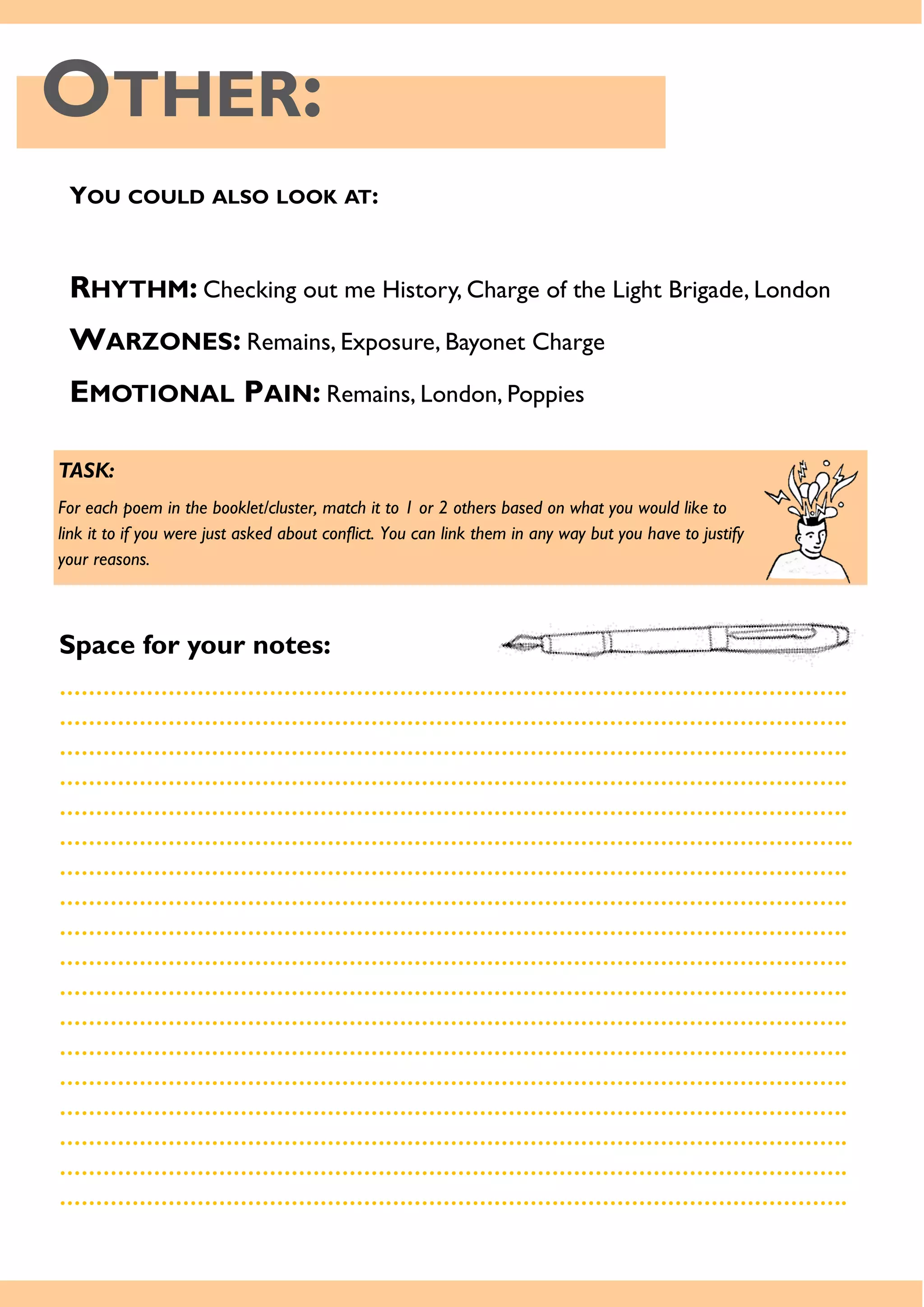 OTHER:
YOU COULD ALSO LOOK AT:
RHYTHM: Checking out me History, Charge of the Light Brigade, London
WARZONES: Remains, Exposure, Bayonet Charge
EMOTIONAL PAIN: Remains, London, Poppies
TASK:
For each poem in the booklet/cluster, match it to 1 or 2 others based on what you would like to
link it to if you were just asked about conflict. You can link them in any way but you have to justify
your reasons.
Space for your notes:
……………………………………………………………………………………………….
……………………………………………………………………………………………….
……………………………………………………………………………………………….
……………………………………………………………………………………………….
……………………………………………………………………………………………….
………………………………………………………………………………………………..
……………………………………………………………………………………………….
……………………………………………………………………………………………….
……………………………………………………………………………………………….
……………………………………………………………………………………………….
……………………………………………………………………………………………….
……………………………………………………………………………………………….
……………………………………………………………………………………………….
……………………………………………………………………………………………….
……………………………………………………………………………………………….
……………………………………………………………………………………………….
……………………………………………………………………………………………….
……………………………………………………………………………………………….
 