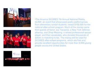 •The America SCORES 7th Annual National Poetry
SLAM!, an event that showcased poetry performances
from elementary school students, raised $150,000 for the
national after-school program. Much of the money came
from guests of honor Joe Tacopina, a New York defense
attorney, and Shep Messing, a retired professional soccer
player, and their associates, who donated thousands of
dollars in matching funds. The money will be used for
SCORES after-school programs, which are free and
provide excellent opportunities for more than 8,000 young
people across the United States.
 