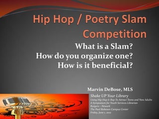 What is a Slam?
How do you organize one?
     How is it beneficial?

             Marvin DeBose, MLS
              Shake UP Your Library
              Using Hip Hop & Rap To Attract Teens and New Adults
              A Symposium for Youth Services Librarian
              Rutgers – Newark
              The Paul Robeson Campus Center
              Friday, June 1, 2012
 