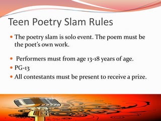 Teen Poetry Slam Rules
 The poetry slam is solo event. The poem must be
  the poet’s own work.

 Performers must from age 13‐18 years of age.
 PG-13
 All contestants must be present to receive a prize.
 