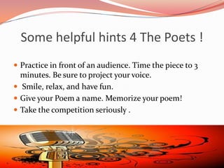 Some helpful hints 4 The Poets !
 Practice in front of an audience. Time the piece to 3
  minutes. Be sure to project your voice.
 Smile, relax, and have fun.
 Give your Poem a name. Memorize your poem!
 Take the competition seriously .
 