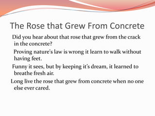 The Rose that Grew From Concrete
Did you hear about that rose that grew from the crack
 in the concrete?
 Proving nature's law is wrong it learn to walk without
 having feet.
Funny it sees, but by keeping it’s dream, it learned to
 breathe fresh air.
Long live the rose that grew from concrete when no one
 else ever cared.
 