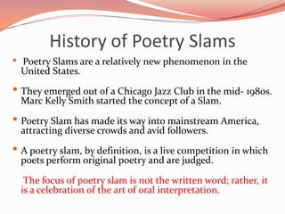 History of Poetry Slams
•   Poetry Slams are a relatively new phenomenon in the
    United States.

• They emerged out of a Chicago Jazz Club in the mid- 1980s.
    Marc Kelly Smith started the concept of a Slam.

• Poetry Slam has made its way into mainstream America,
    attracting diverse crowds and avid followers.

• A poetry slam, by definition, is a live competition in which
    poets perform original poetry and are judged.

     The focus of poetry slam is not the written word; rather, it
    is a celebration of the art of oral interpretation.
 
