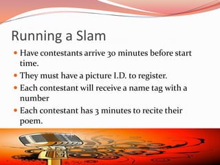 Running a Slam
 Have contestants arrive 30 minutes before start
  time.
 They must have a picture I.D. to register.
 Each contestant will receive a name tag with a
  number
 Each contestant has 3 minutes to recite their
  poem.
 