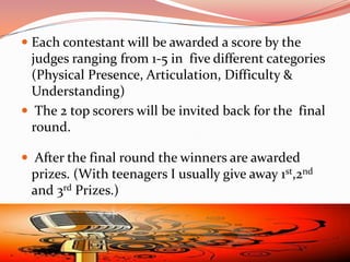  Each contestant will be awarded a score by the
  judges ranging from 1-5 in five different categories
  (Physical Presence, Articulation, Difficulty &
  Understanding)
 The 2 top scorers will be invited back for the final
  round.

 After the final round the winners are awarded
  prizes. (With teenagers I usually give away 1st,2nd
  and 3rd Prizes.)
 