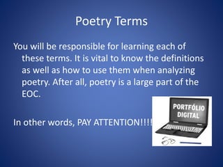 Poetry Terms
You will be responsible for learning each of
these terms. It is vital to know the definitions
as well as how to use them when analyzing
poetry. After all, poetry is a large part of the
EOC.
In other words, PAY ATTENTION!!!!
 