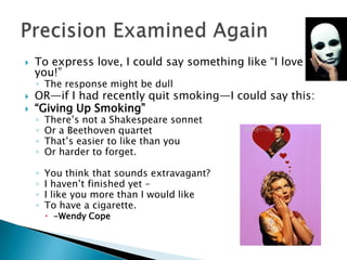 To express love, I could say something like “I love you!”The response might be dullOR—if I had recently quit smoking—I could say this:“Giving Up Smoking”There’s not a Shakespeare sonnetOr a Beethoven quartetThat’s easier to like than youOr harder to forget.You think that sounds extravagant?I haven’t finished yet –I like you more than I would likeTo have a cigarette.-Wendy CopePrecision Examined Again