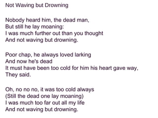 Not Waving but Drowning
Nobody heard him, the dead man,
But still he lay moaning:
I was much further out than you thought
And not waving but drowning.
Poor chap, he always loved larking
And now he's dead
It must have been too cold for him his heart gave way,
They said.
Oh, no no no, it was too cold always
(Still the dead one lay moaning)
I was much too far out all my life
And not waving but drowning.
 