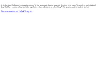 In the fourth and final stanza Frost uses the riming of all four sentences to draw the reader into the climax of the poem, "the woods are lovely dark and
deep/ But I have promises to keep/ and miles to go before I sleep/ and miles to go before I sleep". This grouping leads the reader to feel that
Get more content on HelpWriting.net
 