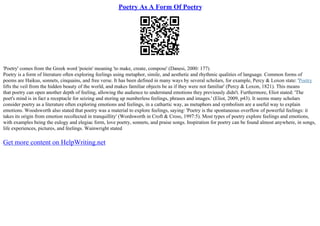 Poetry As A Form Of Poetry
'Poetry' comes from the Greek word 'poiein' meaning 'to make, create, compose' (Danesi, 2000: 177)
Poetry is a form of literature often exploring feelings using metaphor, simile, and aesthetic and rhythmic qualities of language. Common forms of
poems are Haikus, sonnets, cinquains, and free verse. It has been defined in many ways by several scholars, for example, Percy & Loxon state: 'Poetry
lifts the veil from the hidden beauty of the world, and makes familiar objects be as if they were not familiar' (Percy & Loxon, 1821). This means
that poetry can open another depth of feeling, allowing the audience to understand emotions they previously didn't. Furthermore, Eliot stated: 'The
poet's mind is in fact a receptacle for seizing and storing up numberless feelings, phrases and images.' (Eliot, 2009, p43). It seems many scholars
consider poetry as a literature often exploring emotions and feelings, in a cathartic way, as metaphors and symbolism are a useful way to explain
emotions. Woodsworth also stated that poetry was a material to explore feelings, saying: 'Poetry is the spontaneous overflow of powerful feelings: it
takes its origin from emotion recollected in tranquillity' (Wordsworth in Croft & Cross, 1997:5). Most types of poetry explore feelings and emotions,
with examples being the eulogy and elegiac form, love poetry, sonnets, and praise songs. Inspiration for poetry can be found almost anywhere, in songs,
life experiences, pictures, and feelings. Wainwright stated
Get more content on HelpWriting.net
 