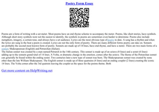 Poetry Form Essay
Poems are a form of writing with a set meter. Most poems have an end rhyme scheme to accompany the meter. Poems, like short stories, have symbols.
Although short story symbols were not the easiest to identify, the symbols in poems are sometimes even harder to determine. Poems also include
metaphors, imagery, a certain tone, and always have a set audience. Lyrics are the most obvious type ofpoetry to date. A song has a rhythm and when
the lyrics are sung to the beat a poem is created. Lyrics are not the only form of poetry. There are many different forms poetry can take on. Sonnets
are probably the second most known form of poetry. Sonnets are made up of 14 lines, have end rhyme, and have a meter. There are two main forms of a
sonnet; Shakespearean (English) and Petrarchan (Italian).
The Italian sonnet was created by a man named Petrarch in the 14th century. This sonnet is made up of an octave (8 lines) and a sestet (6 lines)
adding up to the sonnets grand total of 14 lines. A Volta, or dramatic change in the emotion, comes after the octave. The theme of the Petrarchan sonnet
can generally be found within the ending sestet. Two centuries later a new type of sonnet was born. The Shakespearean sonnet was created by none
other than the late William Shakespeare. The English sonnet is made up of three quatrains (4 lines) and an ending couplet (2 lines) creating the iconic
14 lines. The Volta comes after the 3rd quatrain leaving the couplet as the space for the poems theme. Both
Get more content on HelpWriting.net
 