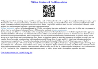 William Wordsworth And Romanticism
"Fill your paper with the breathings of your heart," these are the words of William Wordsworth, an English Romantic Poet that helped pave the way for
Romanticism in the early nineteenth century. John Keats and Percy Bysshe Shelley, also English Romantic Poets, were influenced by Wordsworth's
works. All are known for their many beautiful and revolutionary poems. They allowed influences of life and their surroundings to contribute to their
works of art. The challenges of life create a pathway to creative imagination.
William Wordsworthwas born in Northwest England in 1770. He was orphaned at a young age losing his mother then his father and was sent away to
school where he received a good education (Aubrey). While entering adulthood, in...show more content...
During his early school days, he was bullied due to his more pretty rather than handsome looks, because of this he developed a hatred for oppression
which lasted a lifetime (O'Connor). The victimization he endured and the social as well as political injustices he observed and read about led him to
become a dissident against irresponsible power, recognizing in self–seeking forte and undemanding conformism props to injustice. Having started
writing in his teens Shelley first wrote about gothic horror despite his passion to change the world. He commenced in Oxford in early 1810, but was
expelled short of a year due to an iconoclasm publication he wrote with Thomas Hogg. It wasn't until 1813 while living in London that his first
important poem was published by Thomas Hookham, during this time he also befriended William Goodwin "the primary source of Shelley's
egalitarian political thought." (O'Connor). Shelley traveled a bit more after this moving from place to place exploring different types of writing. Then
by 1818 he fell into a transformed wordsworthian form of writing with the poems "Hymn to intellectual beauty" and "Mont Blanc." These two poems
suggest a nonanthropomorphic something whose influence is behind all things but can only be known secondarily through one's own creative intellect.
In 1839 "Peter Bell the Third" was published, a wordsworthian parody by Shelley written in 1819. Having been acquainted with many
Get more content on HelpWriting.net
 