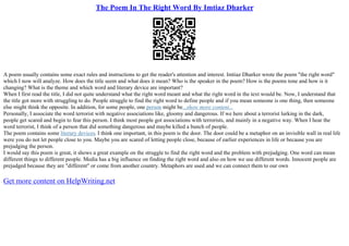 The Poem In The Right Word By Imtiaz Dharker
A poem usually contains some exact rules and instructions to get the reader's attention and interest. Imtiaz Dharker wrote the poem "the right word"
which I now will analyze. How does the title seem and what does it mean? Who is the speaker in the poem? How is the poems tone and how is it
changing? What is the theme and which word and literary device are important?
When I first read the title, I did not quite understand what the right word meant and what the right word in the text would be. Now, I understand that
the title got more with struggling to do. People struggle to find the right word to define people and if you mean someone is one thing, then someone
else might think the opposite. In addition, for some people, one person might be...show more content...
Personally, I associate the word terrorist with negative associations like, gloomy and dangerous. If we here about a terrorist lurking in the dark,
people get scared and begin to fear this person. I think most people got associations with terrorists, and mainly in a negative way. When I hear the
word terrorist, I think of a person that did something dangerous and maybe killed a bunch of people.
The poem contains some literary devices. I think one important, in this poem is the door. The door could be a metaphor on an invisible wall in real life
were you do not let people close to you. Maybe you are scared of letting people close, because of earlier experiences in life or because you are
prejudging the person.
I would say this poem is great, it shows a great example on the struggle to find the right word and the problem with prejudging. One word can mean
different things to different people. Media has a big influence on finding the right word and also on how we use different words. Innocent people are
prejudged because they are "different" or come from another country. Metaphors are used and we can connect them to our own
Get more content on HelpWriting.net
 