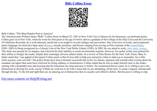 Billy Collins Essay
Billy Collins: "The Most Popular Poet in America"
The American poet William James "Billy" Collins (born on March 22, 1941 in New York City) is famous for his humorous, yet profound poetry.
Collins grew in in New York, where he wrote his first poem at the age of twelve and as a graduate of the College of the Holy Cross and the University
of California–Riverside, he is well educated, and he has even taught in several colleges and universities. Due to his love of words, and exceptional
poetic language, he received a large array of poetry awards, positions, and honors, ranging from serving as Poet Laureate of the United States
(2001–2003) to being recognized as a Literary Lion of the New York Public Library (1992). In 2002, he was asked to write...show more content...
This book was praised for its imagery, but criticized for their inability to create an emotional reaction. However, his earlier works were praised for
their ability to intrigue the reader, despite their seemingly obvious subject matter. In a review of Nine Horses for the New York Times, Mary Jo
Salter stated that, "one appeal of the typical Collins poem is that it's less able to help you memorize it than to help you to remember, for a little
while anyway, your own life." His poetry books have been extremely successful due to his wit, humor, openness and warmth when writing about the
mundane (an aspect that some have criticized for being ordinary or monotonous). Collins stated that he tries to make himself clear to the reader,
starting with a hospitable tone and ensuring that his transitions are clean and easy to follow. He commented that as a poet, he is willing to give into
distractions to develop his work, saying "I think my work has to do with a sense that we are attempting, all the time, to create a logical, rational path
through the day. To the left and right there are an amazing set of distractions that we usually can't afford to follow. But the poet is willing to stop
Get more content on HelpWriting.net
 
