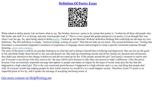 Definition Of Poetry Essay
When asked to define poetry I do not know what to say. My brother, however, seems to be certain that poetry is, "written by all these old people who
like books and stuff. It is so boring, and only weird people read it." This is a very typical 6th grader perspective on poetry, I even thought this way
when I was his age. So, upon being asked to define poetry, I looked up the Merriam–Webster definition thinking that could help me develop my own
definition. The first definition is simply, "metrical writing: writing of a poet." That did not help me too much. The second definition was, "writing that
formulates a concentrated imaginative awareness of experience in language chosen and arranged to create a specific emotional response through
meaning,...show more content...
The story of the poem is told by an outsider looking in on what this girl is doing to herself due to bullying and depression. She can not see the good
in life and thinks badly about herself so she cuts and doesn't eat. She ends up committing suicide and all her friends are shocked and sad because
they didn't pay attention to her change in behavior and did not stand up for her. If the people around this girl "just [took] a moment to realize and
see/ Everyone is not always who they seem to be" she may still be alive because it only takes one person to make a difference. I like this poem
because it has an extremely important message that applies to people and makes an impact by the types of words used, plus the fact that this
happened to a high school girl. This is the very emotional poem because it happened to a high schooler and is a very real thing that people deal
with. If everyone would stop judging people by their initial reaction we would live in a much happier society. Therefore, Ecem Y's poem is an
impactful poem to live by, and it speaks the message of accepting and being aware of
Get more content on HelpWriting.net
 