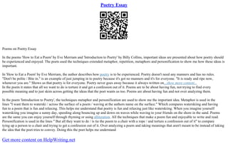 Poetry Essay
Poems on Poetry Essay
In the poems 'How to Eat a Poem' by Eve Merriam and 'Introduction to Poetry' by Billy Collins, important ideas are presented about how poetry should
be experienced and enjoyed. The poets used the techniques extended metaphor, repetition, metaphors and personification to show me how these ideas is
important.
In 'How to Eat a Poem' by Eve Merriam, the author describes how poetry is to be experienced. Poetry doesn't need any manners and has no rules.
"Don't be polite / Bite in." is an example of just jumping in to poetry because it's got no manners and it's for everyone. "It is ready and ripe now,
whenever you are." Shows us that poetry is for everyone. Poetry never goes away because it always written on...show more content...
In the poem it states that all we want to do is torture it and get a confession out of it. Poems are to be about having fun, not trying to find every
possible meaning and to just skim across getting the ideas that the poet wants us too. Poems are about having fun and not over analyzing them.
In the poem 'Introduction to Poetry', the techniques metaphor and personification are used to show me the important idea. Metaphor is used in the
lines "I want them to waterski / across the surface of a poem / waving at the authors name on the surface." Which compares waterskiing and having
fun to a poem that is fun and relaxing. This helps me understand that poetry is fun and relaxing just like waterskiing. When you imagine yourself
waterskiing you imagine a sunny day, speeding along bouncing up and down on waves while waving to your friends on the shore in the sand. Poems
are the same you can enjoy yourself through rhyming or using alliteration. All the techniques that make a poem fun and enjoyable to write and read.
Personification is used in the lines " But all they want to do / is tie the poem to a chair with a rope / and torture a confession out of it" to compare
tying up a person to a chair and trying to get a confession out of it. Over analyzing a poem and taking meanings that aren't meant to be instead of taking
the idea that the poet tries to convey. Doing this the poet helps me understand
Get more content on HelpWriting.net
 