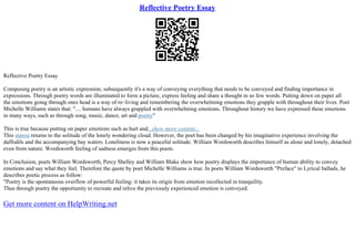 Reflective Poetry Essay
Reflective Poetry Essay
Composing poetry is an artistic expression; subsequently it's a way of conveying everything that needs to be conveyed and finding importance in
expressions. Through poetry words are illuminated to form a picture, express feeling and share a thought in so few words. Putting down on paper all
the emotions going through ones head is a way of re–living and remembering the overwhelming emotions they grapple with throughout their lives. Poet
Michelle Williams states that: ".... humans have always grappled with overwhelming emotions. Throughout history we have expressed these emotions
in many ways, such as through song, music, dance, art and poetry"
This is true because putting on paper emotions such as hurt and...show more content...
This stanza returns to the solitude of the lonely wondering cloud. However, the poet has been changed by his imaginative experience involving the
daffodils and the accompanying bay waters. Loneliness is now a peaceful solitude. William Wordsworth describes himself as alone and lonely, detached
even from nature. Wordsworth feeling of sadness emerges from this poem.
In Conclusion, poets William Wordsworth, Percy Shelley and William Blake show how poetry displays the importance of human ability to convey
emotions and say what they feel. Therefore the quote by poet Michelle Williams is true. In poets William Wordsworth "Preface" to Lyrical ballads, he
describes poetic process as follow:
"Poetry is the spontaneous overflow of powerful feeling: it takes its origin from emotion recollected in tranquility.
Thus through poetry the opportunity to recreate and relive the previously experienced emotion is conveyed.
Get more content on HelpWriting.net
 