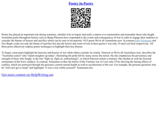 Poetry In Poetry
Poetry has played an important role during wartimes, whether it be to inspire and unify a nation or to memorialise and remember those who fought.
Australian poets throughout history such as Banjo Paterson have responded to the events and consequences of war in order to engage their audience to
consider the themes of honour and sacrifice which can be seen in his patriotic 1915 poem We're all Australians now. In contrast,John Schumann and
Eric Bogle evoke not only the theme of sacrifice but also the horror and waste of war in their poems I was only 19 and Lost Soul respectively. All
three poets effectively employ poetic techniques to highlight their key themes.
To begin, some poets highlight the heroism and honour of war while others consider its cruelty. Paterson in We're all Australians now, describes the
"Australian son(s)" who "stand straighter up today", illustrating the pride felt by many across the nation. He also emphasises the persistence and
strength of those who fought, in the line "fight on, fight on, unflinchingly", in which Paterson echoes a military–like rhythm as well the forward
momentum of the brave soldiers. In contrast, Schumann evokes the horror of the Vietnam war in I was only 19 by showing the lasting effects of
conflict, which are portrayed through the persona's current mental health as well as recollections of the war. For example, the persona questions why
he "still can't get to sleep" and highlights "it was a war within yourself". Schumann also
Get more content on HelpWriting.net
 
