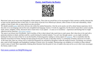 Poetry And Poetry In Poetry
Physicians' notes are in some sense biographies of their patients. Those that are unwell have to be encouraged to find a narrative and the clinician has
to tease out the significant lines in their story. It is the stories of private lives offered up to doctors, often at times of crisis and vulnerability, which
explain, at least in part, why so many doctors are also novelists.
We should consider poetry and its less obvious role within the medical humanities. Like the novel, poetry can tell us about human experience, but it
does this in its own language and not the more straightforward language of prose. It works by suggestion, but this doesn't mean that it cannot console,
teach, amuse, enlighten, mimic, disconcert and so much more. It can capture – or cause us to reconstruct – experiences and feelings that we might
otherwise not be conscious...show more content...
The same is not always true of textbooks. And a corollary of this is that it doesn't take much time to read a poem. But it does have to be read with a
particular attention to detail, and that could be a useful training for medical students. You can't race through a poem– as you might a textbook –
looking for what you want to find. So we see the benefits of marrying poetry reading to various aspects of medicine. This is essentially what the
National Association for Poetry Therapy has been doing for the past 30 years. It describes itself as "a community of healers and lovers of words".
At the same time, there are various ways in which the humanities are enriched by disciplines within the medical sciences. Psychology can certainly
play a part in both biography and biographical readings of literary texts, for example. Pharmacology can enlighten us in relation to drug–induced
creative states of mind. More importantly, thinking about literature from the point of view of readers who may not be as set in their ways encourages
the literary reader to read
Get more content on HelpWriting.net
 