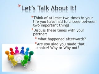 *Think of at least two times in your

life you have had to choose between
two important things.
*Discuss these times with your
partner:
* what happened afterwards?
*Are you glad you made that
choice? Why or Why not?

 
