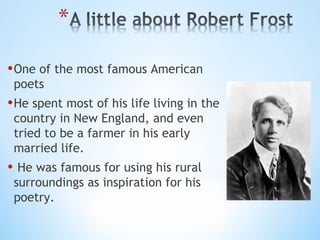 • One of the most famous American
poets

• He spent most of his life living in the
country in New England, and even
tried to be a farmer in his early
married life.

• He was famous for using his rural
surroundings as inspiration for his
poetry.

 