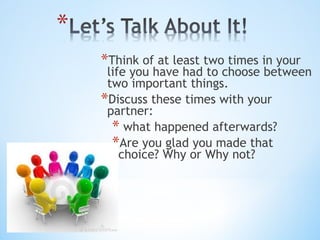 *Think of at least two times in your

life you have had to choose between
two important things.
*Discuss these times with your
partner:
* what happened afterwards?
*Are you glad you made that
choice? Why or Why not?

 