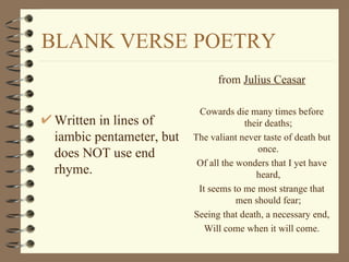 BLANK VERSE POETRY
                                from Julius Ceasar

                           Cowards die many times before
 Written in lines of                   their deaths;
 iambic pentameter, but   The valiant never taste of death but
                                           once.
 does NOT use end
                           Of all the wonders that I yet have
 rhyme.                                   heard,
                           It seems to me most strange that
                                      men should fear;
                          Seeing that death, a necessary end,
                             Will come when it will come.
 