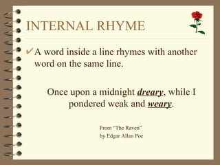 INTERNAL RHYME
A word inside a line rhymes with another
word on the same line.

   Once upon a midnight dreary, while I
       pondered weak and weary.

                From “The Raven”
                by Edgar Allan Poe
 