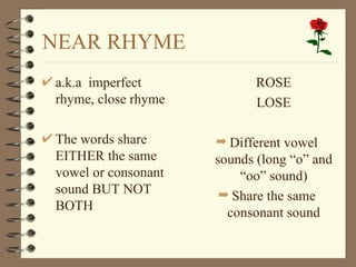 NEAR RHYME
a.k.a imperfect            ROSE
rhyme, close rhyme         LOSE

The words share      ¬ Different vowel
EITHER the same      sounds (long “o” and
vowel or consonant       “oo” sound)
sound BUT NOT         ¬ Share the same
BOTH                   consonant sound
 