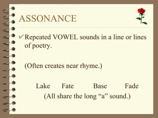 ASSONANCE
Repeated VOWEL sounds in a line or lines
of poetry.

(Often creates near rhyme.)

   Lake     Fate       Base       Fade
     (All share the long “a” sound.)
 