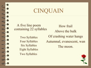 CINQUAIN

  A five line poem            How frail
containing 22 syllables
                           Above the bulk
   Two Syllables       Of crashing water hangs
   Four Syllables     Autumnal, evanescent, wan
    Six Syllables            The moon.
   Eight Syllables
   Two Syllables
 