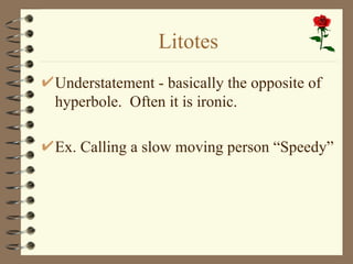 Litotes
Understatement - basically the opposite of
hyperbole. Often it is ironic.

Ex. Calling a slow moving person “Speedy”
 