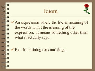Idiom
An expression where the literal meaning of
the words is not the meaning of the
expression. It means something other than
what it actually says.

Ex. It’s raining cats and dogs.
 