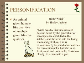PERSONIFICATION
 An animal                   from “Ninki”
 given human-              by Shirley Jackson
 like qualities
                   “Ninki was by this time irritated
 or an object      beyond belief by the general air of
 given life-like   incompetence exhibited in the
 qualities.        kitchen, and she went into the living
                   room and got Shax, who is
                   extraordinarily lazy and never catches
                   his own chipmunks, but who is, at
                   least, a cat, and preferable, Ninki saw
                   clearly, to a man with a gun.
 