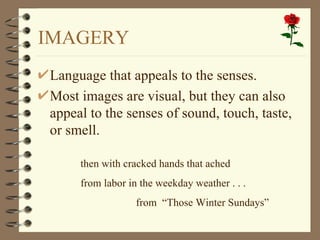 IMAGERY
Language that appeals to the senses.
Most images are visual, but they can also
appeal to the senses of sound, touch, taste,
or smell.

     then with cracked hands that ached
     from labor in the weekday weather . . .
                  from “Those Winter Sundays”
 