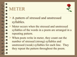 METER
 A pattern of stressed and unstressed
  syllables.
 Meter occurs when the stressed and unstressed
  syllables of the words in a poem are arranged in a
  repeating pattern.
 When poets write in meter, they count out the
  number of stressed (strong) syllables and
  unstressed (weak) syllables for each line. They
  they repeat the pattern throughout the poem.
 