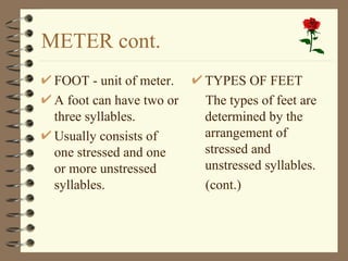 METER cont.
 FOOT - unit of meter.    TYPES OF FEET
 A foot can have two or   The types of feet are
 three syllables.         determined by the
 Usually consists of      arrangement of
 one stressed and one     stressed and
 or more unstressed       unstressed syllables.
 syllables.               (cont.)
 
