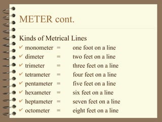 METER cont.
Kinds of Metrical Lines
 monometer = one foot on a line
 dimeter = two feet on a line
 trimeter = three feet on a line
 tetrameter = four feet on a line
 pentameter = five feet on a line
 hexameter = six feet on a line
 heptameter = seven feet on a line
 octometer = eight feet on a line
 