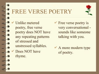FREE VERSE POETRY
 Unlike metered
poetry, free verse
poetry does NOT have
any repeating patterns
of stressed and
unstressed syllables.
 Does NOT have
rhyme.
 Free verse poetry is
very conversational -
sounds like someone
talking with you.
 A more modern type
of poetry.
 