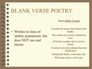 BLANK VERSE POETRY
 Written in lines of
iambic pentameter, but
does NOT use end
rhyme.
from Julius Ceasar
Cowards die many times before their
deaths;
The valiant never taste of death but
once.
Of all the wonders that I yet have
heard,
It seems to me most strange that men
should fear;
Seeing that death, a necessary end,
Will come when it will come.
 
