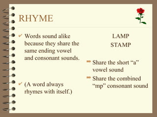 RHYME
 Words sound alike
because they share the
same ending vowel
and consonant sounds.
 (A word always
rhymes with itself.)
 LAMP
 STAMP
 Share the short “a”
vowel sound
 Share the combined
“mp” consonant sound
 