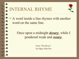 INTERNAL RHYME
 A word inside a line rhymes with another
word on the same line.
 Once upon a midnight dreary, while I
pondered weak and weary.
 From “The Raven”
 by Edgar Allan Poe
 